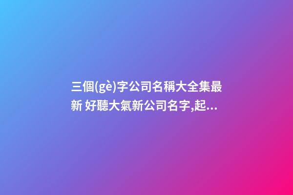 三個(gè)字公司名稱大全集最新 好聽大氣新公司名字,起名之家-第1張-公司起名-玄機(jī)派